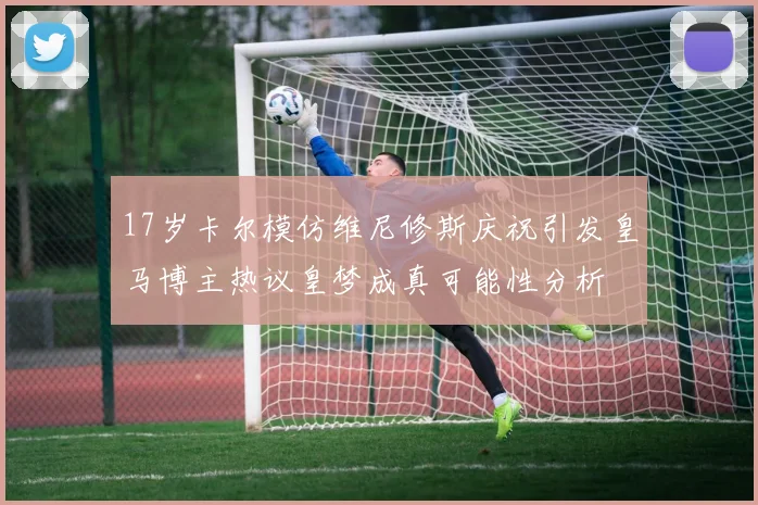 17岁卡尔模仿维尼修斯庆祝引发皇马博主热议皇梦成真可能性分析