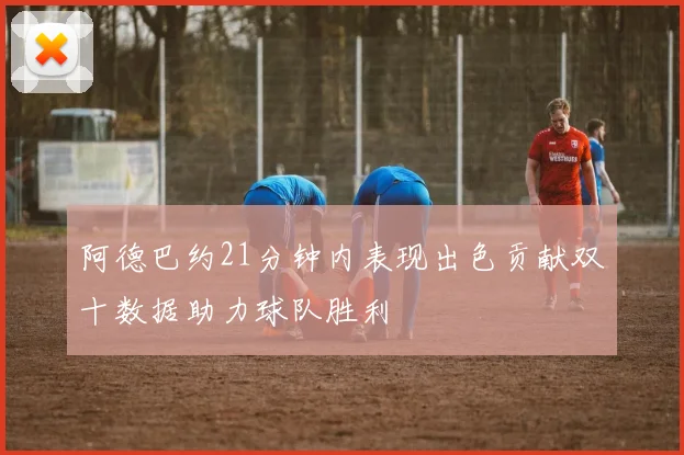 阿德巴约21分钟内表现出色贡献双十数据助力球队胜利