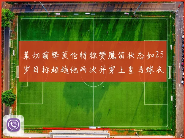 莱切前锋莫伦特称赞魔笛状态如25岁目标超越他两次并穿上皇马球衣