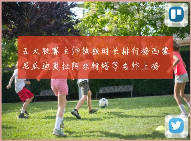 五大联赛主帅执教时长排行榜西蒙尼瓜迪奥拉阿尔特塔等名帅上榜