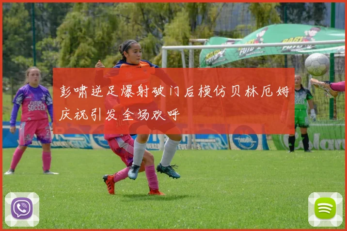 彭啸逆足爆射破门后模仿贝林厄姆庆祝引发全场欢呼