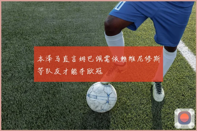 本泽马直言姆巴佩需依赖维尼修斯等队友才能夺欧冠