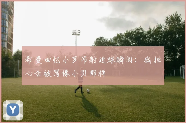 希曼回忆小罗吊射进球瞬间：我担心会被骂像小贝那样