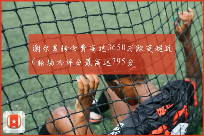 谢尔基转会费高达3650万欧英超近6轮场均评分最高达795分