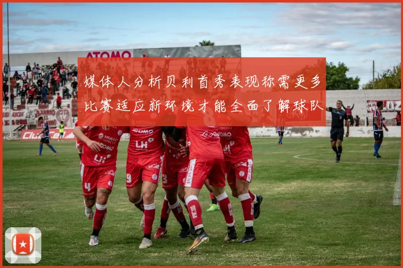 媒体人分析贝利首秀表现称需更多比赛适应新环境才能全面了解球队