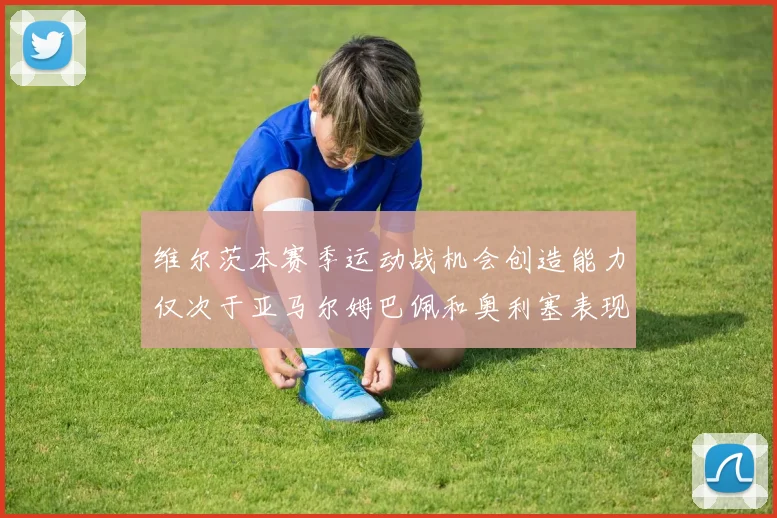 维尔茨本赛季运动战机会创造能力仅次于亚马尔姆巴佩和奥利塞表现突出