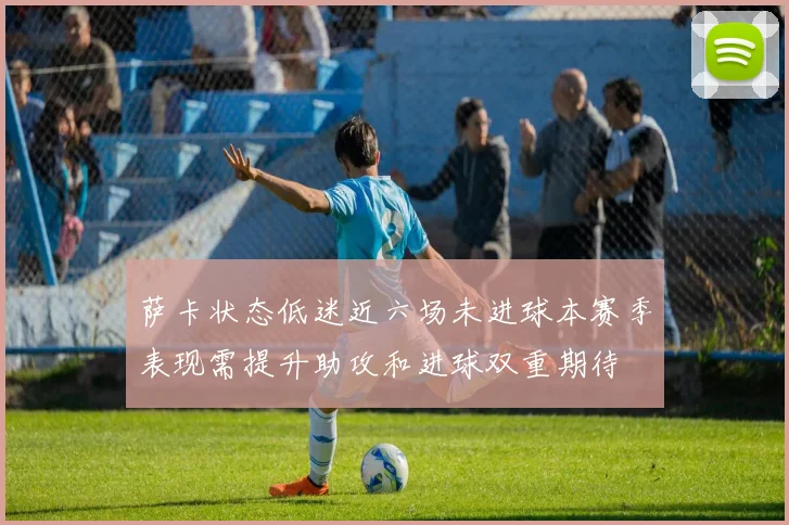 萨卡状态低迷近六场未进球本赛季表现需提升助攻和进球双重期待