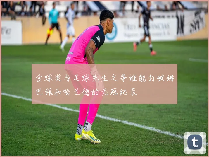 金球奖与足球先生之争谁能打破姆巴佩和哈兰德的无冠纪录
