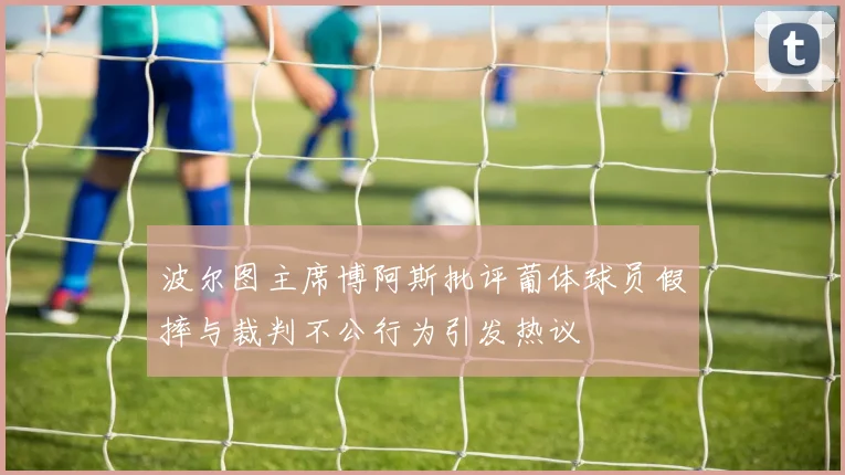 波尔图主席博阿斯批评葡体球员假摔与裁判不公行为引发热议