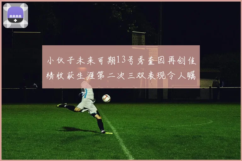 小伙子未来可期13号秀奎因再创佳绩收获生涯第二次三双表现令人瞩目