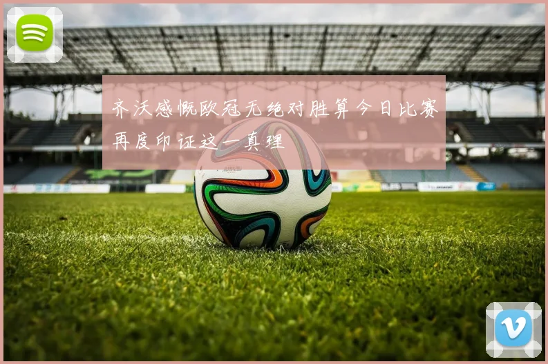 齐沃感慨欧冠无绝对胜算今日比赛再度印证这一真理