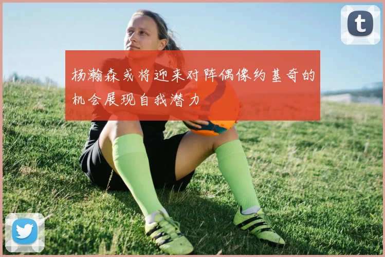 杨瀚森或将迎来对阵偶像约基奇的机会展现自我潜力
