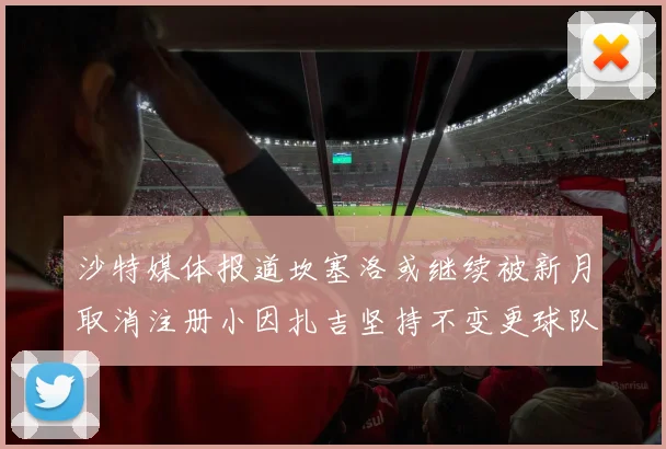 沙特媒体报道坎塞洛或继续被新月取消注册小因扎吉坚持不变更球队名单