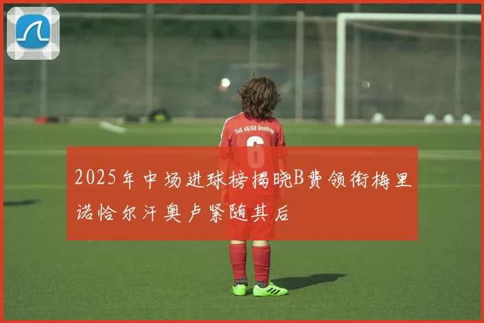 2025年中场进球榜揭晓B费领衔梅里诺恰尔汗奥卢紧随其后