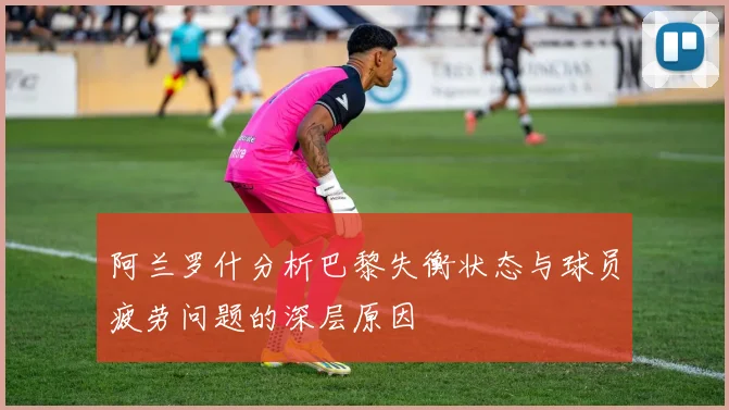阿兰罗什分析巴黎失衡状态与球员疲劳问题的深层原因