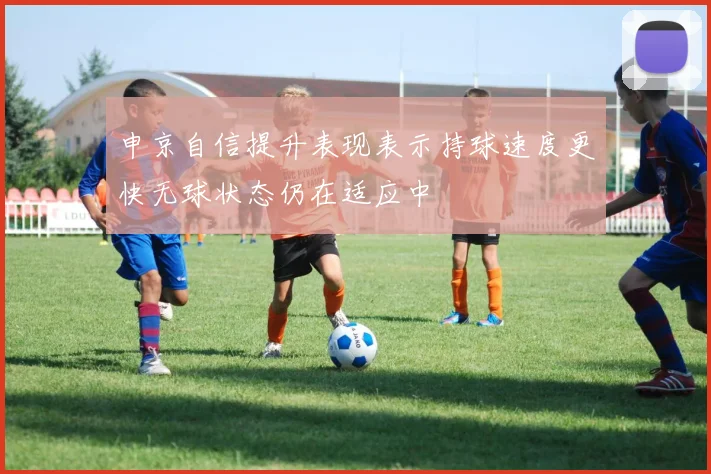 申京自信提升表现表示持球速度更快无球状态仍在适应中