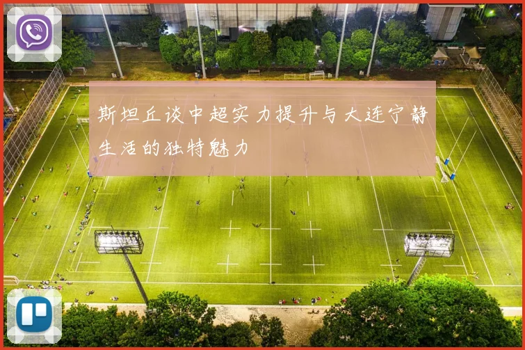 斯坦丘谈中超实力提升与大连宁静生活的独特魅力